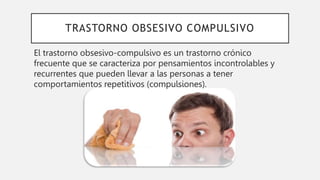 TRASTORNO OBSESIVO COMPULSIVO
El trastorno obsesivo-compulsivo es un trastorno crónico
frecuente que se caracteriza por pensamientos incontrolables y
recurrentes que pueden llevar a las personas a tener
comportamientos repetitivos (compulsiones).
 
