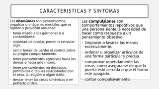 CARACTERISTICAS Y SINTOMAS
Las obsesiones son pensamientos,
impulsos o imágenes mentales que se
repiten y provocan ansiedad:
• tener miedo a los gérmenes o a
contaminarse.
• ansiedad de olvidar, perder o extraviar
algo.
• sentir temor de perder el control sobre
su propio comportamiento.
• tener pensamientos agresivos hacia los
demás o hacia uno mismo.
• tener pensamientos no deseados,
prohibidos o tabúes relacionados con
el sexo, la religión o algún daño.
• desear tener las cosas simétricas o en
perfecto orden.
Las compulsiones son
comportamientos repetitivos que
una persona siente la necesidad de
hacer como respuesta a un
pensamiento obsesivo:
• limpiarse o lavarse las manos
excesivamente.
• ordenar u organizar artículos de
una forma particular y precisa.
• comprobar repetidamente las
cosas, como asegurarse de que la
puerta esté cerrada o que el horno
esté apagado.
• contar compulsivamente.
 