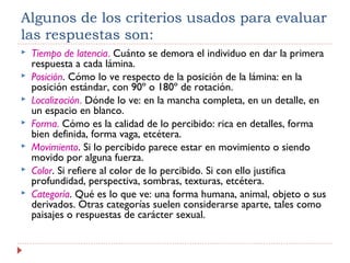 Algunos de los criterios usados para evaluar
las respuestas son:
 Tiempo de latencia. Cuánto se demora el individuo en dar la primera
respuesta a cada lámina.
 Posición. Cómo lo ve respecto de la posición de la lámina: en la
posición estándar, con 90º o 180º de rotación.
 Localización. Dónde lo ve: en la mancha completa, en un detalle, en
un espacio en blanco.
 Forma. Cómo es la calidad de lo percibido: rica en detalles, forma
bien definida, forma vaga, etcétera.
 Movimiento. Si lo percibido parece estar en movimiento o siendo
movido por alguna fuerza.
 Color. Si refiere al color de lo percibido. Si con ello justifica
profundidad, perspectiva, sombras, texturas, etcétera.
 Categoría. Qué es lo que ve: una forma humana, animal, objeto o sus
derivados. Otras categorías suelen considerarse aparte, tales como
paisajes o respuestas de carácter sexual.
 