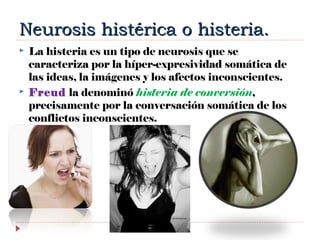 Neurosis histérica o histeria.Neurosis histérica o histeria.
 La histeria es un tipo de neurosis que se
caracteriza por la híper-expresividad somática de
las ideas, la imágenes y los afectos inconscientes.
 Freud la denominó histeria de conversión,
precisamente por la conversación somática de los
conflictos inconscientes.
 