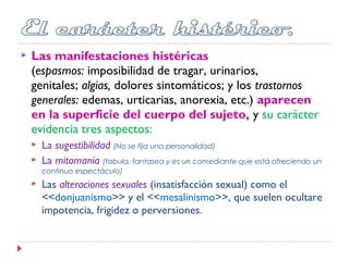  Las manifestaciones histéricas
(espasmos: imposibilidad de tragar, urinarios,
genitales; algias, dolores sintomáticos; y los trastornos
generales: edemas, urticarias, anorexia, etc.) aparecen
en la superficie del cuerpo del sujeto, y su carácter
evidencia tres aspectos:
 La sugestibilidad (No se fija una personalidad)
 La mitomanía (fabula, fantasea y es un comediante que está ofreciendo un
continuo espectáculo)
 Las alteraciones sexuales (insatisfacción sexual) como el
<<donjuanismo>> y el <<mesalinismo>>, que suelen ocultare
impotencia, frigidez o perversiones.
 