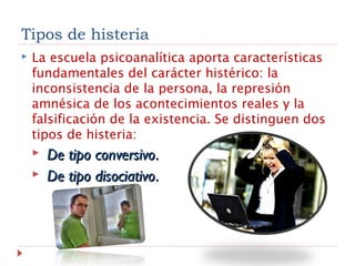 Tipos de histeria
 La escuela psicoanalítica aporta características
fundamentales del carácter histérico: la
inconsistencia de la persona, la represión
amnésica de los acontecimientos reales y la
falsificación de la existencia. Se distinguen dos
tipos de histeria:
   De tipo conversivoDe tipo conversivo..
   De tipo disociativoDe tipo disociativo..
 