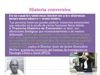 Histeria conversiva
 En la cual los síntomas incluyen a los sistemas
neuromusculares y sensoriales.
 “Las personas histéricas pueden padecer trastornos emocionales
que redundan en la atrofia de ciertas funciones físicas debido
al Trastorno Histérico de Conversión; es decir, son
alteraciones fisiológicas que inconscientemente o de manera
deformada, sirven de expresión a impulsos instintivos que
han sido reprimidos, como enojos o estrés acumulado y
se manifiesta con una parálisis de una parte de cuerpo,
sordera, pérdida del habla o padecer de ataques
epilépticos”, explica el Doctor José de Jesús González
Núñez, presidente honorario del Instituto de Investigación en
Psicología Clínica y Social (IIPCS).
 