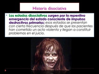 Histeria disociativa
 Los estados disociativosLos estados disociativos surgen por la repentinasurgen por la repentina
emergencia del estado consciente de impulsosemergencia del estado consciente de impulsos
destructivos primariosdestructivos primarios;; esos estados se presentan
con cierta frecuencia después de que los pacientes
han cometido un acto violento y llegan a constituir
problemas en el juicio.
 