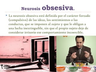 Neurosis obsesiva.
 La neurosis obsesiva está definida por el carácter forzado
(compulsivo) de las ideas, los sentimientos o las
conductas, que se imponen al sujeto y que le obligan a
una lucha inextinguible, sin que el propio sujeto deje de
considerar irrisorio ese comportamiento incoercible.
 