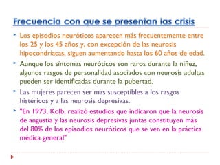  Los episodios neuróticos aparecen más frecuentemente entre
los 25 y los 45 años y, con excepción de las neurosis
hipocondríacas, siguen aumentando hasta los 60 años de edad.
 Aunque los síntomas neuróticos son raros durante la niñez,
algunos rasgos de personalidad asociados con neurosis adultas
pueden ser identificadas durante la pubertad.
 Las mujeres parecen ser mas susceptibles a los rasgos
histéricos y a las neurosis depresivas.
 "En 1973, Kolb, realizó estudios que indicaron que la neurosis
de angustia y las neurosis depresivas juntas constituyen más
del 80% de los episodios neuróticos que se ven en la práctica
médica general"
 