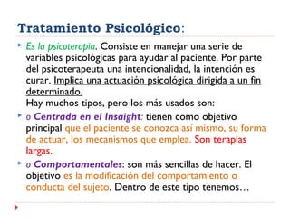 Tratamiento Psicológico:
 Es la psicoterapia. Consiste en manejar una serie de
variables psicológicas para ayudar al paciente. Por parte
del psicoterapeuta una intencionalidad, la intención es
curar. Implica una actuación psicológica dirigida a un fin
determinado.
Hay muchos tipos, pero los más usados son:
 o Centrada en el Insaight: tienen como objetivo
principal que el paciente se conozca así mismo, su forma
de actuar, los mecanismos que emplea. Son terapias
largas.
 o Comportamentales: son más sencillas de hacer. El
objetivo es la modificación del comportamiento o
conducta del sujeto. Dentro de este tipo tenemos…
 