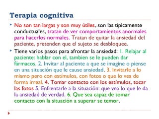 Terapia cognitiva
 No son tan largas y son muy útiles, son las típicamente
conductuales, tratan de ver comportamientos anormales
para hacerlos normales. Tratan de quitar la ansiedad del
paciente, pretenden que el sujeto se desbloquee.
 Tiene varios pasos para afrontar la ansiedad: 1. Relajar al
paciente: hablar con el, tambien se le pueden dar
fármacos. 2. Invitar al paciente a que se imagine o piense
en una situación que le cause ansiedad. 3. Invitarle a lo
mismo pero con estímulos, con fotos o que lo vea de
forma irreal. 4. Tomar contacto con los estímulos, tocar
las fotos 5. Enfrentarle a la situación: que vea lo que le da
la ansiedad de verdad. 6. Que sea capaz de tomar
contacto con la situación a superar se temor.
 