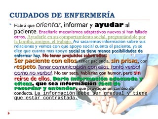 CUIDADOS DE ENFERMERÍA
 Habrá que orientar, informar y ayudar al
paciente. Enseñarle mecanismos adaptativos nuevos si han fallado
otros. Ayudarle en su comportamiento social, preguntándole por
la familia, amigos, el trabajo. Así sacaremos información sobre sus
relaciones y vemos con que apoyo social cuenta el paciente, ya se
dice que cuanto mas apoyo social se tiene menos posibilidades desocial se tiene menos posibilidades de
enfermar hay.enfermar hay. No tener prejuicios sobre ellos.No tener prejuicios sobre ellos.
Ser paciente con ellosSer paciente con ellos, tener paciencia,, tener paciencia, sin prisas,sin prisas, concon
rrespetoespeto.. Tener comunicación con ellos, tanto verbalTener comunicación con ellos, tanto verbal
como no verbalcomo no verbal.. No ser seco, hablarles con humor, peroNo ser seco, hablarles con humor, pero sinsin
reírse de ellos.reírse de ellos. Darle información adecuada yDarle información adecuada y
eficazeficaz, que sea información, que sea información fácilfácil dede
recordarrecordar yy entenderentender,, que provoque un cambio deque provoque un cambio de
conducta.conducta. La información debe ser gradual y tieneLa información debe ser gradual y tiene
que estar contrastada.que estar contrastada.
 