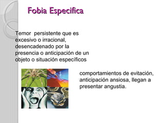 Fobia Especifica Temor  persistente que es excesivo o irracional, desencadenado por la presencia o anticipación de un objeto o situación específicos  comportamientos de evitación,  anticipación ansiosa, llegan a presentar angustia.  