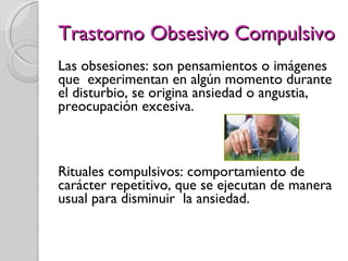 Trastorno Obsesivo Compulsivo Las obsesiones: son pensamientos o imágenes que  experimentan en algún momento durante el disturbio, se origina ansiedad o angustia, preocupación excesiva. Rituales compulsivos: comportamiento de carácter repetitivo, que se ejecutan de manera usual para disminuir  la ansiedad.  