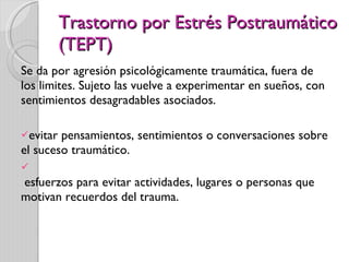 Trastorno por Estrés Postraumático (TEPT) Se da por agresión psicológicamente traumática, fuera de los limites. Sujeto las vuelve a experimentar en sueños, con sentimientos desagradables asociados. evitar pensamientos, sentimientos o conversaciones sobre el suceso traumático.   esfuerzos para evitar actividades, lugares o personas que motivan recuerdos del trauma. 