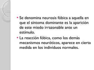Se denomina neurosis fóbica a aquella en que el síntoma dominante es la aparición de este miedo irrazonable ante un estímulo. La reacción fóbica, como los demás mecanismos neuróticos, aparece en cierta medida en los individuos normales. 