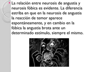 La relación entre neurosis de angustia y neurosis fóbica es evidente. La diferencia estriba en que en la neurosis de angustia la reacción de temor aparece espontáneamente, y en cambio en la fóbica la angustia brota ante un determinado estímulo, siempre el mismo. 