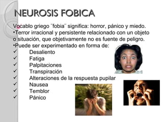 NEUROSIS FOBICA Vocablo griego ¨fobia¨ significa: horror, pánico y miedo. Terror irracional y persistente relacionado con un objeto o situación, que objetivamente no es fuente de peligro. Puede ser experimentado en forma de: Desaliento Fatiga  Palpitaciones  Transpiración Alteraciones de la respuesta pupilar Nausea  Temblor  Pánico  
