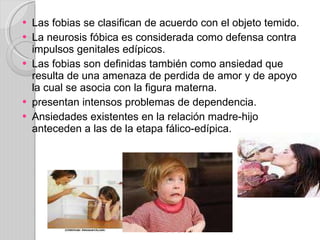 Las fobias se clasifican de acuerdo con el objeto temido. La neurosis fóbica es considerada como defensa contra impulsos genitales edípicos. Las fobias son definidas también como ansiedad que resulta de una amenaza de perdida de amor y de apoyo la cual se asocia con la figura materna. presentan intensos problemas de dependencia. Ansiedades existentes en la relación madre-hijo anteceden a las de la etapa fálico-edípica. 