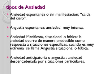 tipos de Ansiedad Ansiedad espontanea o sin manifestación: “caída del cielo”. Angustia espontanea: ansiedad  muy intensa. Ansiedad Manifiesta, situacional o fóbica: la ansiedad ocurre de manera predecible como respuesta a situaciones especificas. cuando es muy extrema  se llama Angustia situacional o fóbica.  Ansiedad anticipatoria o angustia : ansiedad descencadenada por situaciones particulares. 