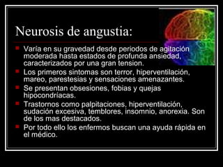 Neurosis de angustia:








Varía en su gravedad desde periodos de agitación
moderada hasta estados de profunda ansiedad,
caracterizados por una gran tension.
Los primeros sintomas son terror, hiperventilación,
mareo, parestesias y sensaciones amenazantes.
Se presentan obsesiones, fobias y quejas
hipocondríacas.
Trastornos como palpitaciones, hiperventilación,
sudación excesiva, temblores, insomnio, anorexia. Son
de los mas destacados.
Por todo ello los enfermos buscan una ayuda rápida en
el médico.

 