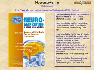 Neuromarketing
fabio@salesbrain.com
http://www.lelettere.it/site/e_Product.asp?IdCategoria=&TS02_ID=1169
"Neuromarketing è OTTIMO. Rispetto
agli altri metodi è TUTTO nuovo. ."
Stefano Saccardi – CEO - Alcea
“Neuromarketing method explain how
the brain works and it is really good ."
Lorenzo Zonin – VP Marketing Zonin
SpA
"Neuromarketing ha il pregio di riuscire
a colpire in profondità e stimolare la
curiosità della forza vendita. Il Gruppo
Incas ha ottenuto in tempi
relativamente brevi successi
addebitabili alle nuove modalità di
approccio apprese dai corsi e, quindi,
l’innesco del cambiamento a lungo
perseguito”
Ermanno Rondi – AD Incas Group SPA
"Neuromarketing è entusiasmante ed
intenso, concreto ed applicabile"
Flavio Garavaglia – Direttore BPV
 