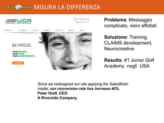 Problema: Messaggio
complicato, visivi affollati
Soluzione: Training,
CLAIMS development,
Neurocreative
Results: #1 Junior Golf
Academy negli USA
Since we redesigned our site applying the SalesBrain
model, our conversion rate has increase 40%.
Peter Orell, CEO
A Riverside Company
MISURA LA DIFFERENZA
 