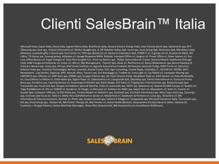 Clienti SalesBrain™ Italia
Microsoft Italia, Epson Italia, Xerox Italia, Ingram Micro Italia, Brainforce Italia, General Electric Energy Italia, Casa Vinicola Zonin SpA, Italcementi spa, NTT-
Observing spa, Aive spa , Project Informatica srl, Molino Quaglia spa, G. Elli Riduttori Seites SpA, Varco spa, Incas Group SpA, Sinterama SpA, Montblanc Italia
(divisione corporate gift), E-Servizi spA, Doc Center srl, TEM spa, Biomicron srl, Gesturist Cesenatico SpA, SYNER.IT srl, E.group.net srl, Assoservizi Biella, API
Udine, TD Group spa, Synergy group, Adrastea srl, Garage Rivapiana BMW, Mobitel, Interpool Office srl, Sergros srl, Proxer Office srl, Raxer System srl, Doc
Line, Office Bureau srl, Ergon Energia srl, Data Print Graphik S.A., Primi sui Motori spa, Philips Semiconductor France, General Electric Healthcare (Chicago
USA), ASM Energia ed Ambiente srl, Linear srl, IBD srl, I&G Management, Pulverit SpA, Alcea srl, ResPharma srl, Banca Mediolanum spa, Banca Popolare di
Verona e Novara spa, Licosa spa, SIA spa, Wall Street Institute srl, Agenzia Assicurativa Fondiaria SAI Pescara, SwissLife Zurigo, RAM Tronix srl, Getronics
Solution Italia spa, Inventux Technologies Berlino, Lexmark, Alcatel France, EOS, Agic Consulting. Cluster Reply, Columbus IT , KELYAN Srl, AIVEBS, MHT,
Renosistemi , Cap Gemini, Dygroup, NPO, NavLab, Altea, Tessieri spa, Eva Stampaggi srl, Traddel srl, Linea Light srl, Las Mobili srl, Computer Sharing spa,
UNIFARCO spa, Inforyou srl, GGP Italia spa, SOMEC spa, Gruppo Paterno spa, IAL Friuli Venezia Giulia, Donaldson Italia srl, IDEA System srl, Italia Multimedia
srl, Casa Editrice Le lettere srl, Elettrodata spa, Digital Paper srl, Odontoiatrica srl, Casagrande SpA, Qbuilding spa, Clarity International srl, Consorzio Punto
Brico spa, Eurobrico spa, Catering Service srl, Autotrasporti Moretti spa, Mark Design, VEV Italia srl, Frigotecnica Internazionale spa, Roland Europe SpA,
Tecnomatic spa, Finservice SpA, Gruppo Immobiliare Spina & Marchei, Cidol srl, Eurocarbo spa, MIVV spa, Newstone srl, Roland DG MID Europe srl, Guaber srl,
Vega Prefabbricati srl, IFEI srl, DIMAR srl, Socabi srl, JV Design, La Mercanti srl, Simbiosi srl, IMAC spa, Sapori Veri srl, Albasystem srl, Giatt srl, Texarte srl,
Asystel SpA, Computer VAR spa, GI Effe Moda spa, Teramo Basket srl, Bollettini spa, Zucchetti spa, Zucchetti Informatica spa, Atlas Copco Italia spa, Converge
spa, Commerciale Sicula srl, Valle srl, SMAU fiera dell'elettronica Servizi srl, Mastertech srl, Goldmann & Partners srl, Lince spa, RCSonline srl, MC
Informatica & Telecomunicazioni, Asernet srl, Porini spa, Gruppo Cerved spa, Fattoria Il Palagio srl, Casagrande spa, Microsoft Dynamics Italia, Tecnomatic spa,
SIA spa, Incas Group spa, Helsana SA, IBA Proton Therapy SA, Alpi Fenster srl, Atena Health (Boston), Associazione Piccola Industria Udine, Helsana SA,
Eurobrico + Gruppo Paterno, Semco Maritime (Norvegia) , Bravo Bloc (Italcementi), IBA Dosymentry (ex Scanditronic Wellhover),
 
