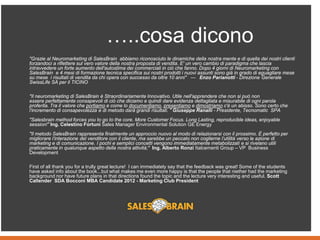 "Grazie al Neuromarketing di SalesBrain abbiamo riconosciuto le dinamiche della nostra mente e di quella dei nostri clienti
forzandoci a riflettere sul vero valore della nostra proposta di vendita. E' un vero cambio di paradigma che lascia
intravvedere un forte aumento dell'autostima dei commerciali in ciò che fanno. Dopo 4 giorni di Neuromarketing con
SalesBrain e 4 mesi di formazione tecnica specifica sui nostri prodotti i nuovi assunti sono già in grado di eguagliare mese
su mese i risultati di vendita da chi opera con successo da oltre 10 anni" --- Enzo Parianotti - Direzione Generale
SwissLife SA per il TICINO
"Il neuromarketing di SalesBrain è Straordinariamente Innovativo. Utile nell'apprendere che non si può non
essere perfettamente consapevoli di ciò che diciamo e quindi dare evidenza dettagliata e misurabile di ogni parola
proferita. Tra il valore che portiamo e come lo documentiamo, presentiamo e dimostriamo c'è un abisso. Sono certo che
l'incremento di consapevolezza e di metodo darà grandi risultati. " Giuseppe Ranalli - Presidente, Tecnomatic SPA
"Salesbrain method forces you to go to the core. More Customer Focus. Long Lasting, reproducible ideas, enjoyable
session!" Ing. Celestino Fortuni Sales Manager Environmental Solution GE Energy
"Il metodo SalesBrain rappresenta finalmente un approccio nuovo al modo di relazionarsi con il prossimo. È perfetto per
migliorare l’interazione del venditore con il cliente, ma sarebbe un peccato non coglierne l’utilità verso le azione di
marketing e di comunicazione. I pochi e semplici concetti vengono immediatamente metabolizzati e si rivelano utili
praticamente in qualunque aspetto della nostra attività;" Ing. Alberto Ronzi Italcementi Group – VP Business
Development
First of all thank you for a trully great lecture! I can immediately say that the feedback was great! Some of the students
have asked info about the book...but what makes me even more happy is that the people that niether had the marketing
background nor have future plans in that directions found the topic and the lecture very interesting and useful. Scott
Callender SDA Bocconi MBA Candidate 2012 - Marketing Club President
…..cosa dicono
 