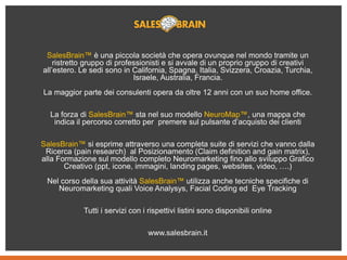 SalesBrain™ è una piccola società che opera ovunque nel mondo tramite un
ristretto gruppo di professionisti e si avvale di un proprio gruppo di creativi
all’estero. Le sedi sono in California, Spagna, Italia, Svizzera, Croazia, Turchia,
Israele, Australia, Francia.
La maggior parte dei consulenti opera da oltre 12 anni con un suo home office.
La forza di SalesBrain™ sta nel suo modello NeuroMap™, una mappa che
indica il percorso corretto per premere sul pulsante d’acquisto dei clienti
SalesBrain™ si esprime attraverso una completa suite di servizi che vanno dalla
Ricerca (pain research) al Posizionamento (Claim definition and gain matrix),
alla Formazione sul modello completo Neuromarketing fino allo sviluppo Grafico
Creativo (ppt, icone, immagini, landing pages, websites, video, ….)
Nel corso della sua attività SalesBrain™ utilizza anche tecniche specifiche di
Neuromarketing quali Voice Analysys, Facial Coding ed Eye Tracking
Tutti i servizi con i rispettivi listini sono disponibili online
www.salesbrain.it
 