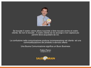 Se toccate il vostro valore allora riuscirete a farlo toccare anche al vostro
cliente. Se non lo toccate , il vostro cliente se ne accorge e non capisce più
perché deve acquistare da voi.
La confusione nella comunicazione produce incomprensione nel cliente ed una
commoditizzazione del prodotto e servizio offerto
Una Buona Comunicazione significa un Buon Business
Fabio Paron
fabio@salesbrain.com
 
