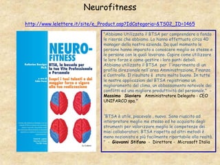 Neurofitness
http://www.lelettere.it/site/e_Product.asp?IdCategoria=&TS02_ID=1465
"Abbiamo Utilizzato il BTSA per comprendere a fondo
le risorse che abbiamo. Lo hanno effettuato circa 40
manager della nostra azienda. Da quel momento le
persone hanno imparato a conoscere meglio se stesse e
le persone con le quali lavorano. Capire come utilizzare
le loro forze e come gestire i loro punti deboli.
Abbiamo utilizzato il BTSA per l'inserimento di un
profilo direzionale nell'area Amministrazione, Finanza
e Controllo. Il risultato è stato molto buono. In tutte
le nostre applicazioni del BTSA registriamo un
miglioramento del clima, un abbassamento notevole dei
conflitti ed una migliore produttività del personale." -
Massimo Slaviero Amministratore Delegato - CEO
UNIFARCO spa."
“BTSA è utile, piacevole , nuovo. Sono riuscito ad
interpretare meglio me stesso ed ho acquisito degli
strumenti per valorizzare meglio le competenze dei
miei collaboratori. BTSA rispetto ad altri metodi è
meno nozionista e più facilmente riportabile alla realtà.
" - Giovanni Stifano - Direttore - Microsoft Italia
 