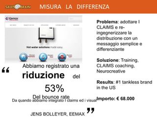 Problema: adottare I
CLAIMS e re-
ingegnerizzare la
distribuzione con un
messaggio semplice e
differenziante
Soluzione: Training,
CLAIMS coaching,
Neurocreative
Results: #1 tankless brand
in the US
Importo: € 68.000
“
Da quando abbiamo integrato I claims ed i visual
JENS BOLLEYER, EEMAX
Abbiamo registrato una
riduzione del
Del bounce rate
53%
MISURA LA DIFFERENZA
 