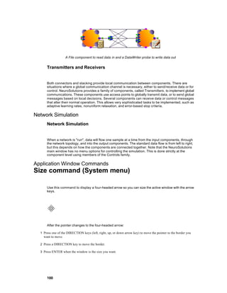 A File component to read data in and a DataWriter probe to write data out


      Transmitters and Receivers


      Both connectors and stacking provide local communication between components. There are
      situations where a global communication channel is necessary, either to send/receive data or for
      control. NeuroSolutions provides a family of components, called Transmitters , to implement global
      communications. These components use access points to globally transmit data, or to send global
      messages based on local decisions. Several components can receive data or control messages
      that alter their normal operation. This allows very sophisticated tasks to be implemented, such as
      adaptive learning rates, nonuniform relaxation, and error-based stop criteria.

Network Simulation
      Network Simulation


      When a network is "run", data will flow one sample at a time from the input components, through
      the network topology, and into the output components. The standard data flow is from left to right,
      but this depends on how the components are connected together. Note that the NeuroSolutions
      main window has no menu options for controlling the simulation. This is done strictly at the
      component level using members of the Controls family.

Application Window Commands
Size command (System menu)

      Use this command to display a four-headed arrow so you can size the active window with the arrow
      keys.




      After the pointer changes to the four-headed arrow:

  1 Press one of the DIRECTION keys (left, right, up, or down arrow key) to move the pointer to the border you
    want to move.

  2 Press a DIRECTION key to move the border.

  3 Press ENTER when the window is the size you want.




      100
 