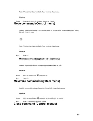 Note: This command is unavailable if you maximize the window.


     Shortcut

 Mouse:    Drag the size bars at the corners or edges of the window.

Move command (Control menu)

     Use this command to display a four-headed arrow so you can move the active window or dialog
     box with the arrow keys.




     Note: This command is unavailable if you maximize the window.


     Shortcut

 Keys:     CTRL+F7

     Minimize command (application Control menu)


     Use this command to reduce the NeuroSolutions window to an icon.


     Shortcut


 Mouse:    Click the minimize icon      on the title bar.

 Keys:     ALT+F9

Maximize command (System menu)

     Use this command to enlarge the active window to fill the available space.


     Shortcut


 Mouse:    Click the maximize icon      on the title bar; or double-click the title bar.

 Keys:     CTRL+F10 enlarges a document window.

Close command (Control menus)


                                                                                             101
 
