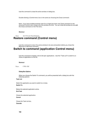 Use this command to close the active window or dialog box.



     Double-clicking a Control-menu box is the same as choosing the Close command.



     Note: If you have multiple windows open for a single document, the Close command on the
     document Control menu closes only one window at a time. You can close all windows at once with
     the Close command on the File menu.


     Shortcut

 Keys:       ALT+F4 exits NeuroSolutions

Restore command (Control menu)

     Use this command to return the active window to its size and position before you chose the
     Maximize or Minimize command.

Switch to command (application Control menu)

     Use this command to display a list of all open applications. Use this "Task List" to switch to or
     close an application on the list.


     Shortcut

 Keys:       CTRL+ESC


     Dialog Box Options

     When you choose the Switch To command, you will be presented with a dialog box with the
     following options:
 Task List

 Select the application you want to switch to or close.
 Switch To


 Makes the selected application active.
 End Task

 Closes the selected application.
 Cancel

 Closes the Task List box.
 Cascade




     102
 