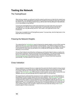 Testing the Network
The TestingWizard

     After training a network, you will want to test the network performance on data that the network was
     not trained with. The TestingWizard automates this procedure by providing an easy way to produce
     the network output for the testing dataset that you defined within the NeuralExpert or NeuralBuilder,
     or on a new dataset not yet defined.

     To launch the TestingWizard from within NeuroSolutions go to the Tools menu and choose
     "TestingWizard" or click the "Testing" toolbar button. If your breadboard was built with the
     NeuralExpert, you may alternatively click the "Test" button in the upper-left corner of the
     breadboard.

     Online help is available from all TestingWizard panels. To access help, click the Help button in the
     lower left corner of the wizard.




Freezing the Network Weights

     The method that the TestingWizard uses for freezing the network weights is to turn off the Learning
     switch from the Static page of the activation control inspector. This method is easy but not very
     efficient because the error is still computed, even though the weights are not modified. This method
     is convenient for times when you just want to run a small test set through your network, where
     efficiency is not a concern.

     To run a fixed network most efficiently, the Backprop and Gradient Search planes, as well as the
     ErrorCriteria component, should be removed from the breadboard. First save the breadboard so
     that you can easily return to the learning state. Press the Free All Backprop button of the
     Backpropagation page of the backprop control inspector to discard these learning planes
     automatically. The fixed network is now ready to run.




Cross Validation

     Cross validation computes the error in a test set at the same time that the network is being trained
     with the training set. It is known that the MSE will keep decreasing in the training set, but may start
     to increase in the test set. This happens when the network starts "memorizing" the training
     patterns. The Termination page of the activation control inspector can be used to monitor the cross
     validation set error and automatically stop the network when it is not improving.

     The easiest way to understand the mechanics of cross validation is to use the NeuralBuilder or
     NeuralExpert to build a simple network that has cross validation. The Static Inspector is used to
     configure the switching between the testing and training phases of the simulation. The File
     components each contain a Training data set and a Cross-Validation data set (see the Data Set
     property page). The Cross-Validation data can either be a different segment of the same file, or a
     different file. There is an additional set of Probes and a ThresholdTransmitter for monitoring the
     cross validation phase of the simulation. Observe the Access Data Set setting of the Access
     property page for these components.




     104
 