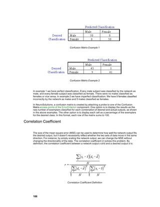 Confusion Matrix Example 1




                                        Confusion Matrix Example 2



     In example 1 we have perfect classification. Every male subject was classified by the network as
     male, and every female subject was classified as female. There were no males classified as
     females or vice versa. In example 2 we have imperfect classification. We have 9 females classified
     incorrectly by the network as males and 5 males classified as females.

     In NeuroSolutions, a confusion matrix is created by attaching a probe to one of the Confusion
     Matrix access points of the ErrorCriterion component. One option is to display the results as the
     raw number of exemplars classified for each combination of desired and actual outputs, as shown
     in the above examples. The other option is to display each cell as a percentage of the exemplars
     for the desired class. In this format, each row of the matrix sums to 100.

Correlation Coefficient

     The size of the mean square error (MSE) can be used to determine how well the network output fits
     the desired output, but it doesn't necessarily reflect whether the two sets of data move in the same
     direction. For instance, by simply scaling the network output, we can change the MSE without
     changing the directionality of the data. The correlation coefficient (r) solves this problem. By
     definition, the correlation coefficient between a network output x and and a desired output d is:




                                      Correlation Coefficient Definition




     106
 
