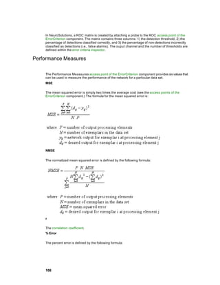 In NeuroSolutions, a ROC matrix is created by attaching a probe to the ROC access point of the
    ErrorCriterion component. The matrix contains three columns: 1) the detection threshold, 2) the
    percentage of detections classified correctly, and 3) the percentage of non-detections incorrectly
    classified as detections (i.e., fals e alarms). The ouput channel and the number of thresholds are
    defined within the error criteria inspector.

Performance Measures

    The Performance Meassures access point of the ErrorCriterion component provides six values that
    can be used to measure the performance of the network for a particular data set.
    MSE

    The mean squared error is simply two times the average cost (see the access points of the
    ErrorCriterion component.) The formula for the mean squared error is:




    NMSE


    The normalized mean squared error is defined by the following formula:




    r

    The correlation coefficient.
    % Error


    The percent error is defined by the following formula:




    108
 