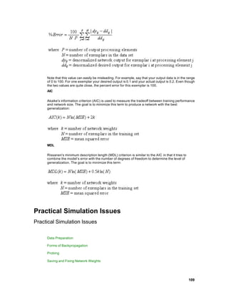 Note that this value can easily be misleading. For example, say that your output data is in the range
     of 0 to 100. For one exemplar your desired output is 0.1 and your actual output is 0.2. Even though
     the two values are quite close, the percent error for this exemplar is 100.
     AIC

     Akaike's information criterion (AIC) is used to measure the tradeoff between training performance
     and network size. The goal is to minimize this term to produce a network with the best
     generalization:




     MDL

     Rissanen's minimum description length (MDL) criterion is similar to the AIC in that it tries to
     combine the model’s error with the number of degrees of freedom to determine the level of
     generalization. The goal is to minimize this term:




Practical Simulation Issues
Practical Simulation Issues

     Data Preparation

     Forms of Backpropagation

     Probing

     Saving and Fixing Network Weights




                                                                                                       109
 