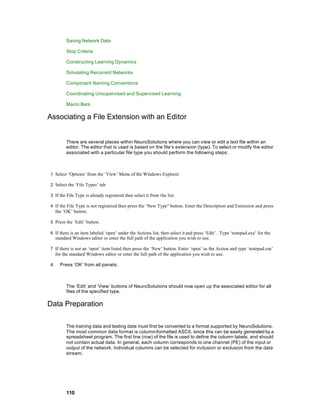 Saving Network Data

          Stop Criteria

          Constructing Learning Dynamics

          Simulating Recurrent Networks

          Component Naming Conventions

          Coordinating Unsupervised and Supervised Learning

          Macro Bars

Associating a File Extension with an Editor


          There are several places within NeuroSolutions where you can view or edit a text file within an
          editor. The editor that is used is based on the file’s extension (type). To select or modify the editor
          associated with a particular file type you should perform the following steps:



1 Select ‘Options’ from the ‘View’ Menu of the Windows Explorer.

2 Select the ‘File Types’ tab.

3 If the File Type is already registered then select it from the list.

4 If the File Type is not registered then press the ‘New Type" button. Enter the Description and Extension and press
     the ‘OK’ button.

5 Press the ‘Edit’ button.

6 If there is an item labeled ‘open’ under the Actions list, then select it and press ‘Edit’. Type ‘notepad.exe’ for the
     standard Windows editor or enter the full path of the application you wish to use.

7 If there is not an ‘open’ item listed then press the ‘New’ button. Enter ‘open’ as the Action and type ‘notepad.exe’
     for the standard Windows editor or enter the full path of the application you wish to use.

8.     Press ‘OK’ from all panels.



          The ‘Edit’ and ‘View’ buttons of NeuroSolutions should now open up the associated editor for all
          files of the specified type.

Data Preparation

          The training data and testing data must first be converted to a format supported by NeuroSolutions.
          The most common data format is column-formatted ASCII, since this can be easily generated by a
          spreadsheet program. The first line (row) of the file is used to define the column labels, and should
          not contain actual data. In general, each column corresponds to one channel (PE) of the input or
          output of the network. Individual columns can be selected for inclusion or exclusion from the data
          stream.




          110
 