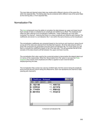 The input data and desired output data may reside within different columns of the same file, or
     within two separate files. The testing data may be contained within different rows of the same file(s)
     as the training data, or from separate files.




Normalization File


     The Input components have the ability to normalize the data between an upper and lower bound.
     Each sample of data is multiplied by an amplitude and shifted by an offset. The amplitude and
     offset are often referred to as normalization coefficients. These coefficients are most often
     computed "by channel", meaning that there is a unique amplitude and offset for each channel. The
     coefficients are stored in a normalization file (*.nsn) within the same directory as the breadboard.



     The normalization coefficients are computed based on the minimum and maximum values found
     across all of the data sets selected from the Data Set Inspector. All of the data streams within a
     given File component are generated using the same normalization file. For most cases you will
     want to compute the coefficients based on all of the data sets. This will guarantee that all of the
     samples of the data streams will fall between the upper and lower bounds.



     The normalization file is also used by the numerical probes to denormalize the network data to put
     it in terms of the original data. When the ‘Denormalize from File’ option is set (see the Probe
     Inspector) the inverse of the amplitude and offset is applied to each channel before
     displaying/writing the data.



     The normalization files contain two columns of ASCII data: the first column being the amplitude
     terms and the second column being the offset terms. Each row represents one channel of data
     (starting with channel 0).




                                         4-channel normalization file




                                                                                                      111
 
