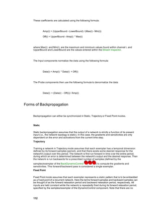 These coefficients are calculated using the following formula:



              Amp(i) = (UpperBound - LowerBound) / (Max(i) - Min(i))

              Off(i) = UpperBound - Amp(i) * Max(i)



     where Max(i) and Min(i) are the maximum and minimum values found within channel i, and
     UpperBound and LowerBound are the values entered within the Stream Inspector.



     The Input components normalize the data using the following formula:



              Data(i) = Amp(i) * Data(i) + Off(i)



     The Probe components then use the following formula to denormalize the data:



              Data(i) = (Data(i) - Off(i)) / Amp(i)




Forms of Backpropagation

     Backpropagation can either be synchronized in Static, Trajectory or Fixed Point modes.


     Static

     Static backpropagation assumes that the output of a network is strictly a function of its present
     input (i.e., the network topology is static). In this case, the gradients and sensitivities are only
     dependent on the error and activations from the current time step.
     Trajectory

     Training a network in Trajectory mode assumes that each exemplar has a temporal dimension
     defined by its forward samples (period), and that there exists some desired response for the
     network's output over this period. The network is first run forward in time over the entire period,
     during which an error is determined between the network's output and the desired response. Then
     the network is run backwards for a prescribed number of samples (defined by the
     samples/exemplar of the BackDynamicControl                ) to compute the gradients and
     sensitivities. This forward/backward pass is considered a single exemplar.
     Fixed Point

     Fixed Point mode assumes that each exemplar represents a static pattern that is to be embedded
     as a fixed point of a recurrent network. Here the terms forward samples and backward samples can
     be thought of as the forward relaxation period and backward relaxation period, respectively. All
     inputs are held constant while the network is repeatedly fired during its forward relaxation period,
     specified by the samples/exemplar of the DynamicControl component. Note that there are no



     112
 