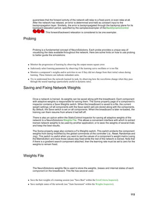 guarantees that the forward activity of the network will relax to a fixed point, or even relax at all.
        After the network has relaxed, an error is determined and held as constant input to the
        backpropagation layer. Similarly, the error is backpropagated through the backprop plane for its
        backward relaxation period, specified by the samples/exemplar of the BackDynamicControl
                     . This forward/backward relaxation is considered to be one exemplar.

Probing

        Probing is a fundamental concept of NeuroSolutions. Each probe provides a unique way of
        visualizing the data available throughout the network. Here are some hints on how to use probing
        to better guide the simulations:



  n   Monitor the progression of learning by observing the output means square error.
  n   Judiciously select learning parameters by observing if the learning curve oscillates or is too flat.
  n   Monitor a component’s weights and/or activities to see if they did not change from their initial values during
      learning. These features can indicate redundant units.
  n   Try to understand how the network learned its task, by observing how the waveforms change when they pass
      through the neural topology (particularly useful in dynamic nets).

Saving and Fixing Network Weights

        Once a network is trained, its weights can be saved along with the breadboard. Each component
        with adaptive weights is responsible for saving them. The Soma property page of a component’s
        inspector contains a Save Weights switch. When the breadboard is saved to a file, the current
        weight settings (of all components with the Save switch set) are stored along with the components.
        By default, the Save switch is set on all components. When the breadboard is later re-loaded, the
        training can them resume from where it had left off.

        There is also an opti on within the StaticControl Inspector for saving all adaptive weights of the
        network to a NeuroSolutions Weights File. This allows a convenient interface with which to extract
        trained network weights to be used by another application, or to save the weights of several trials
        and keep the best results.

        The Soma property page also contains a Fix Weights switch. This switch protects the component
        weights from being modified by the global commands of the controller (i.e., Reset, Randomize and
        Jog). This switch is useful when you want to set the values of a component’s weight matrix (using
        the MatrixEditor) and have those values stay fixed while the rest of the network is trained. Note that
        if there is a gradient search component attached, then the learning rate must be set to zero for the
        weights to remain fixed.




Weights File


        The NeuroSolutions weights file is used to store the weights , biases and internal states of each
        component on the breadboard. This file has several uses:


  n   Save the best weights of a training session (see "Save Best" within the ErrorCriteria Inspector).
  n   Save multiple states of the network (see "Auto Increment" within the Weights Inspector).



                                                                                                                   113
 