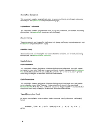 GammaAxon Component

This component uses the weights line to store its gamma coefficents, one for each processing
element (see the GammaAxon component definition page).


LaguarreAxon Component

This component uses the weights line to store its Laguarre coefficents, one for each processing
element (see the LaguarreAxon component definition page).


BiasAxon Family

These components use the weights line to store their biases, one for each processing element (see
the BiasAxon component definition page).


Feedback Family


These components use the weights line to store their time constants, one for each processing
element (see the Feedback Family Inspector).


State Definitions

Input Components

This component uses the weights file to store its normalization coefficients, which are used to
normalize the input data. These are the same coefficents stored in the associated Normalization
File. Note that these coefficients are used by the generated C++ source code, but are ignored
when using the weights file within the NeuroSolutions interface.


Probe Components

This component uses the weights file to store its normalization coefficients, which are used to
denormalize the probed data. These are the same coefficents stored in the associated
Normalization File. Note that these coefficients are used by the generated C++ source code, but
are ignored when using the weights file within the NeuroSolutions interface.


Tapped MemoryAxon Family

All tapped memory axons store the values of each individual memory element in the following
format:



         ELEMENT_COUNT e(1,1) e(1,2) … e(1,N) e(2,1) e(2,2) … e(2,N) … e(T,1) e(T,2) …
e(T,N)




116
 