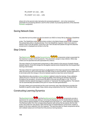 PE_COUNT d(1) d(2) … d(N)

              PE_COUNT m(1) m(2) … m(N)



     where d(i) is the second order derivative for processing element i , m(i) is the momentum
     parameter for processing element i and N is the number of processing elements of the attached
     Activation component.




Saving Network Data

     Any data that can be probed can also be stored to an ASCII or binary file by attaching a DataWriter

     probe. The DataWriter probe          functions similar to the MatrixViewer probe         . It displays
     the probed data within a dis play window. From the DataWriter inspector, there is an option to
     specify a file on the file system. Once this is set, then all data that passes through the attached
     access point is displayed and written to the file.

Stop Criteria


     The StaticControl           and the DynamicControl            components contain a parameter for
     the maximum number of training epochs. This parameter assigns a stop criterion. Other stop
     criteria can be specified that will supersede this criterion.

     The stop criterion of unsupervised components is often based on the amount of weight change
     between epochs. Once this change (for all weights) reaches some threshold then the unsupervised
     training is terminated.

     The stop criteria for supervised training is usually based on the mean squared error (MSE). Most
     often the training is set to terminate when the MSE drops to some threshold. Another approach is
     to terminate when the change in the error between epochs is less than some threshold.

     NeuroSolutions also provides a cross validation method to stop the training. Cross validation
     utilizes the error in the test set. Even though the MSE of the training set will keep decreasing
     throughout the simulation, at some point the MSE of the test set will begin to rise. This is an
     indication that the network has begun to overtrain or "memorize" the training patterns. The network
     can be automatically terminated at this point to insure the best generalization.

     The stop criteria just summarized are the most commonly used. NeuroSolutions provides the
     flexibility to specify a wide range of stop criteria using components from the Transmitter family.

Constructing Learning Dynamics


     The BackStaticControl           and the BackDynamicControl                 components provide a
     mechanism for automatically adding or removing the Backprop and the GradientSearch planes.
     This is used to specify whether or not the weights are to be frozen (i.e., when testing the network).
     The Remove button from the corresponding inspector will remove the two planes and the Add
     button will create two new planes. Note that the type of GradientSearch components created is
     based on the menu selection from the inspector. The learning rates for these components will be
     set to default values and not those from the previous training session.




     118
 