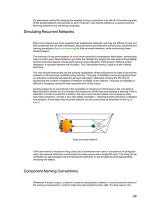An alternative method for freezing the weights during a simulation is to set all of the learning rates
     of the GradientSearch components to zero. However, note that the efficiency is worse since the
     learning dynamics are still being computed.

Simulating Recurrent Networks

     Recurrent networks are more powerful than feedforward networks, but they are difficult to train and
     their properties are not well understood. NeuroSolutions provides both construction primitives and
     training paradigms (fixed point learning) for fully recurrent networks, while minimizing these
     disadvantages.

     The training of a recurrent network is much more sensitive to divergence. Most often, several step
     sizes must be used. NeuroSolutions provides the facilities for staging the step sizes during training.
     Another important aspect of fixed point leaning is the relaxation of the system. Without proper
     relaxation, a recurrent network will not learn. The Transmitter family is used for both of these
     functions.

     The user should extensively use the probing capabilities of NeuroSolutions to make sure that the
     network is not becoming unstable during training. This type of instability can be recognized when
     an activation constantly saturates for all input exemplars, effectively shutting the PE off and
     decreasing the number of degrees of freedom available in the network. This type of instability is
     difficult to recognize using the mean squared error of the output.

     Another aspect to be considered is the possibility of creating an infinite loop in the simulations.
     NeuroSolutions checks for a connection that causes an infinite loop and displays a warning if one is
     detected. In order to avoid this condition, the user must include at least one synapse in every
     recurrent connection, and set a non-zero Delay (normally 1, meaning that the activation is delayed
     one sample). A one-layer fully recurrent network can be constructed as illustrated in the figure
     below.




                                            Fully recurrent network




     If the user wants to impose a firing order (as is sometimes the case in simulations of biological
     nets), the network should be constructed from many axons with a single PE each. The firing can be
     controlled by appropriately interconnecting the elements on the breadboard and appropriately
     choosing the delays.




Component Naming Conventions

     Whenever a wizard, macro, or add-in is used to manipulate a network, it must know the names of
     the various components in order to make the appropriate function calls. For this reason, the



                                                                                                      119
 
