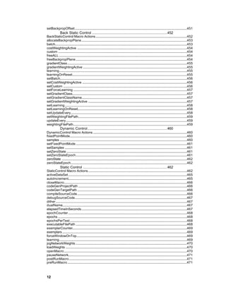 setBackpropOffset.......................................................................................................................................451
               Back Static Control ....................................................................452
BackStaticControl Macro Actions..............................................................................................................452
allocateBackpropPlane...............................................................................................................................453
batch...............................................................................................................................................................453
costWeightingActive ....................................................................................................................................454
custom ...........................................................................................................................................................454
freeALL ..........................................................................................................................................................454
freeBackpropPlane......................................................................................................................................454
gradientClass................................................................................................................................................455
gradientWeightingActive .............................................................................................................................455
learning..........................................................................................................................................................455
learningOnReset..........................................................................................................................................455
setBatch.........................................................................................................................................................456
setCostWeightingActive ..............................................................................................................................456
setCustom .....................................................................................................................................................456
setForceLearning .........................................................................................................................................457
setGradientClass..........................................................................................................................................457
setGradientClassName...............................................................................................................................457
setGradientWeightingActive .......................................................................................................................457
setLearning...................................................................................................................................................458
setLearningOnReset....................................................................................................................................458
setUpdateEvery............................................................................................................................................458
setWeightingFilePath...................................................................................................................................459
updateEvery..................................................................................................................................................459
weightingFilePath.........................................................................................................................................459
               Dynamic Control........................................................................460
DynamicControl Macro Actions .................................................................................................................460
fixedPointMode.............................................................................................................................................460
samples .........................................................................................................................................................460
setFixedPointMode......................................................................................................................................461
setSamples ...................................................................................................................................................461
setZeroState .................................................................................................................................................461
setZeroStateEpoch......................................................................................................................................461
zeroState .......................................................................................................................................................462
zeroStateEpoch............................................................................................................................................462
               Static Control ............................................................................462
StaticControl Macro Actions.......................................................................................................................462
activeDataSet...............................................................................................................................................465
autoIncrement...............................................................................................................................................465
closeMacro....................................................................................................................................................466
codeGenProjectPath ...................................................................................................................................466
codeGenTargetPath ....................................................................................................................................466
compileSourceCode....................................................................................................................................466
debugSourceCode.......................................................................................................................................467
dither..............................................................................................................................................................467
dualName......................................................................................................................................................467
elapsedTimeInSeconds...............................................................................................................................467
epochCounter...............................................................................................................................................468
epochs ...........................................................................................................................................................468
epochsPerTest.............................................................................................................................................468
executableFilePath ......................................................................................................................................468
exemplarCounter..........................................................................................................................................469
exemplars ......................................................................................................................................................469
forceWindowOnTop.....................................................................................................................................469
learning..........................................................................................................................................................469
jogNetworkWeights ......................................................................................................................................470
loadWeights ..................................................................................................................................................470
openMacro....................................................................................................................................................470
pauseNetwork...............................................................................................................................................471
postRunMacro..............................................................................................................................................471
preRunMacro................................................................................................................................................471



12
 