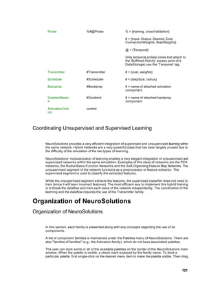 Probe                       %#@Probe                     % = {training, crossValidation}

                                                               # = {Input, Output, Desired, Cost,
                                                               ConnectionWeights, BiasWeights}

                                                               @ = {Temporal}

                                                               Only temporal probes (ones that attach to
                                                               the ‘Buffered Activity’ access point of a
                                                               DataStorage) use the ‘Temporal’ tag.

      Transmitter                 #Transmitter                 # = {cost, weights}

      Schedule                    #Scheduler                   # = {stepSize, radius}

      Backprop                    #Backprop                    # = name of attached activation
                                                               component

      GradientSearc               #Gradient                    # = name of attached backprop
      h                                                        component

      ActivationCont              control
      rol




Coordinating Unsupervised and Supervised Learning

     NeuroSolutions provides a very efficient integration of supervised and unsupervised learning within
     the same network. Hybrid networks are a very powerful class that has been largely unused due to
     the difficulty of the simulation of the two types of learning.

     NeuroSolutions’ modularization of learning enables a very elegant integration of unsupervised and
     supervised networks within the same simulation. Examples of this class of networks are the PCA
     networks, the Radial Basis Function Networks and the Self-Organizing Feature Map Networks. The
     unsupervised segment of the network functions as a preprocessor or feature extractor. The
     supervised segment is used to classify the extracted features.

     While the unsupervised segment extracts the features, the supervised classifier does not need to
     train (since it will learn incorrect features). The most efficient way to implement this hybrid training
     is to break the dataflow and train each piece of the network independently. The coordination of the
     learning and the dataflow requires the use of the Transmitter family.


Organization of NeuroSolutions
Organization of NeuroSolutions

     In this section, each family is presented along with any concepts regarding the use of its
     components.

     A list of component families is maintained under the Palettes menu of NeuroSolutions. There are
     also "families of families" (e.g., the Activation family), which do not have associated palettes.

     The user can dock some or all of the available palettes on the border of the NeuroSolutions main
     window. When the palette is visible, a check mark is placed by the family name. To dock a
     particular palette, first single-click on the desired menu item to make the palette visible. Then drag



                                                                                                        121
 