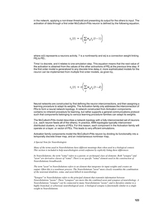 in the network, applying a non-linear threshold and presenting its output for the others to input. The
activation of data through a first order McCulloch-Pitts neuron is defined by the following equation,




where xi(t) represents a neurons activity, ? is a nonlinearity and wij is a connection weight linking
PEj to PEi..

Time t is discrete, and it relates to one simulation step. This equation means that the next value of
the activation is obtained from the values of the other activations of PEj at the previous time step. If
the first order model is generalized to any discrete time delay d, more sophisticated models for the
neuron can be implemented from multiple first order models, as given by,




Neural networks are constructed by first defining the neuron interconnections, and then assigning a
learning procedure to adapt its weights. The Activation family only addresses the interconnection of
PEs to form a neural network topology. A network constructed from Activation components
contains no inherent procedure for learning, but rather supports a general communications protocol
such that components belonging to various learning procedure families can adapt its weights.

The McCulloch-Pitts model describes a network topology with a fully interconnected set of neurons
(i.e., each neuron feeds all of the others). In practice, ANN topologies typically interconnect
distributed clusters, or layers of PEs. For this reason, each component in the Activation family will
operate on a layer, or vector of PEs. This leads to very efficient simulations.

Activation family components model the McCulloch-Pitts neuron by dividing its functionality into a
temporally discrete linear map, and an instantaneous nonlinear map.

A Special Note for Neurobiologists

Many of the terms used in NeuroSolutions have different meanings than when used in a biological context.
This section is included to help neurobiologists avoid confusion by explicitly listing these differences.

In NeuroSolutions, the term "soma" refers to a parent, or archetypal class of elements. Both "synapse" and
"axon" are derivative classes of "soma". There is no specific "soma" element used in the construction of
NeuroSolutions breadboards.

The term "axon" in NeuroSolutions refers to an element that integrates its input weights and creates an
output. Often this is a nonlinear process. The NeuroSolutions "axon" more closely resembles the combination
of the neuronal dendrites, soma, and axon hillock in neurobiology.

"Synapse" in NeuroSolutions refers to the principal element that transmits information between
NeuroSolutions "axons". These "synapses" are more like the combined axon and synapses of neurobiology. A
NeuroSolutions "synapse" can be connected to many NeuroSolutions "axons", and is therefore similar to a
highly branched, or arborized, neurobiological axon. A biological synapse is functionally similar to a single
weight in NeuroSolutions.



                                                                                                            123
 