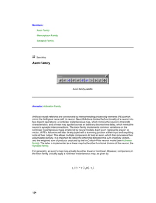 Members:

      Axon Family

      MemoryAxon Family

      Synapse Family




      See Also

Axon Family




                                        Axon family palette




Ancestor: Activation Family



Artificial neural networks are constructed by interconnecting processing elements (PEs) which
mimic the biological nerve cell, or neuron. NeuroSolutions divides the functionality of a neuron into
two disjoint operations: a nonlinear instantaneous map, which mimics the neuron’s threshold
characteristics; and a linear map applied across an arbitrary discrete time delay, which mimics the
neuron’s synaptic interconnections. The Axon family implements common variations on the
nonlinear instantaneous maps employed by neural models. Each axon represents a layer, or
vector, of PEs. All axons will also be equipped with a summing junction at their input and a splitting
node at their output. This allows multiple components to feed an axon, which then processes their
accumulated activity. It is important to notice the difference between this sum of activity vectors,
and the weighted sum of products depicted by the McCulloch-Pitts neuron model (see Activation
family). The latter is implemented as a linear map by the other functional division of the neuron, the
Synapse family.

For generality, an axon's map may actually be either linear or nonlinear. However, components in
the Axon family typically apply a nonlinear instantaneous map, as given by,




124
 