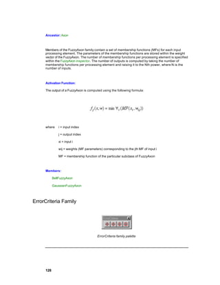 Ancestor: Axon



     Members of the FuzzyAxon family contain a set of membership functions (MFs) for each input
     processing element. The parameters of the membership functions are stored within the weight
     vector of the FuzzyAxon. The number of membership functions per processing element is specified
     within the FuzzyAxon inspector. The number of outputs is computed by taking the number of
     membership functions per processing element and raising it to the Nth power, where N is the
     number of inputs.



     Activation Function:

     The output of a FuzzyAxon is computed using the following formula:




     where     i = input index

               j = output index

               xi = input i

               wij = weights (MF parameters) corresponding to the jth MF of input i

               MF = membership function of the particular subclass of FuzzyAxon



     Members:

           BellFuzzyAxon

           GaussianFuzzyAxon




ErrorCriteria Family




                                         ErrorCriteria family palette




     128
 