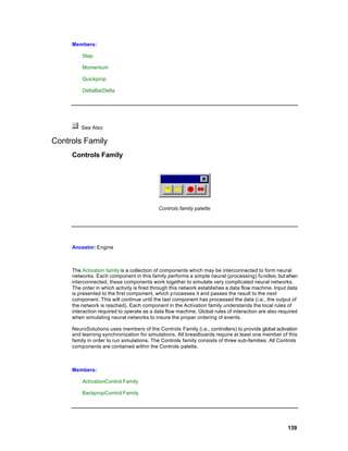Members:

         Step

         Momentum

         Quickprop

         DeltaBarDelta




         See Also

Controls Family
     Controls Family




                                           Controls family palette




     Ancestor: Engine



     The Activation family is a collection of components which may be interconnected to form neural
     networks. Each component in this family performs a simple neural (processing) fu nction, but when
     interconnected, these components work together to simulate very complicated neural networks.
     The order in which activity is fired through this network establishes a data flow machine. Input data
     is presented to the first component, which p rocesses it and passes the result to the next
     component. This will continue until the last component has processed the data (i.e., the output of
     the network is reached). Each component in the Activation family understands the local rules of
     interaction required to operate as a data flow machine. Global rules of interaction are also required
     when simulating neural networks to insure the proper ordering of events.

     NeuroSolutions uses members of the Controls Family (i.e., controllers) to provide global activation
     and learning synchronization for simulations. All breadboards require at least one member of this
     family in order to run simulations. The Controls family consists of three sub-families. All Controls
     components are contained within the Controls palette.



     Members:

         ActivationControl Family

         BackpropControl Family




                                                                                                     139
 